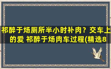 祁醉于炀厕所半小时补肉？交车上的爱 祁醉于炀肉车过程(精选81句)